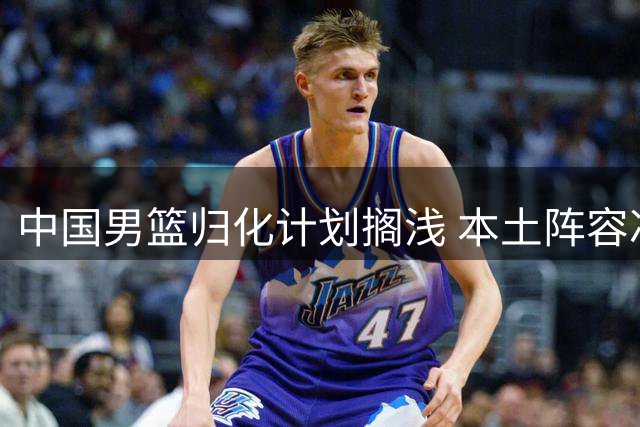 中国男篮归化计划搁浅 本土阵容冲击世界杯前景堪忧