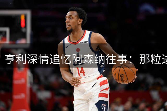 亨利深情追忆阿森纳往事：那粒进球让我明白自己永远是枪手人