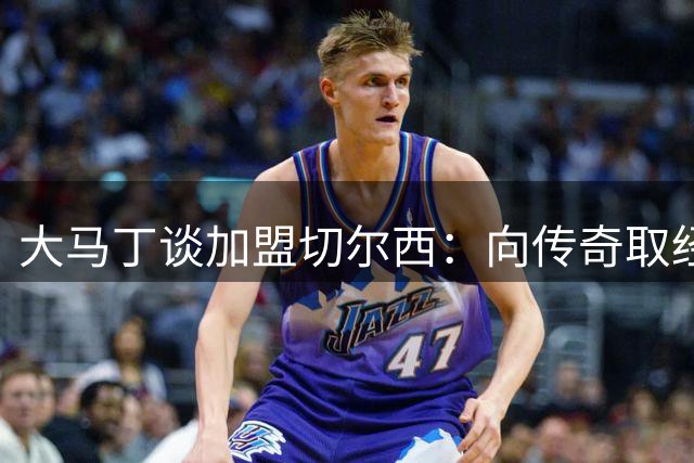 大马丁谈加盟切尔西：向传奇取经 助蓝军争冠