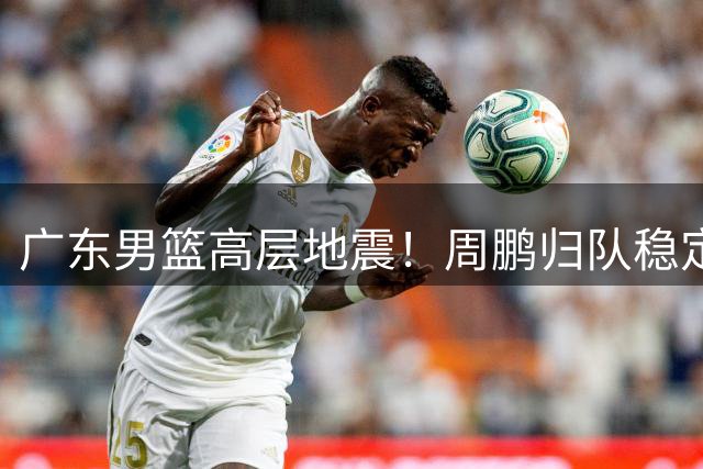 广东男篮高层地震！周鹏归队稳定军心 徐杰转会风波暗流涌动