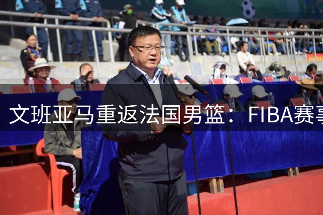 文班亚马重返法国男篮：FIBA赛事比NBA更具吸引力