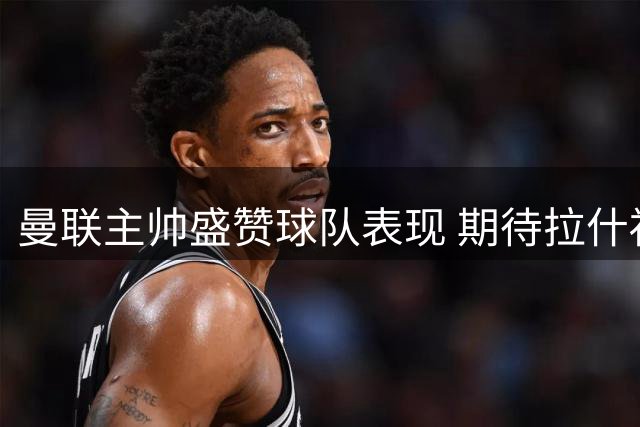 曼联主帅盛赞球队表现 期待拉什福德新赛季表现