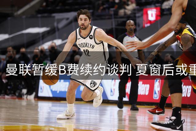 曼联暂缓B费续约谈判 夏窗后或重启