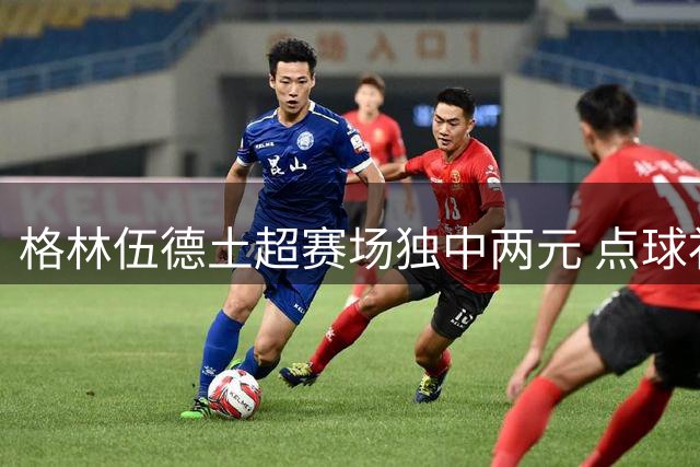 格林伍德土超赛场独中两元 点球补射+精准推射显锋芒
