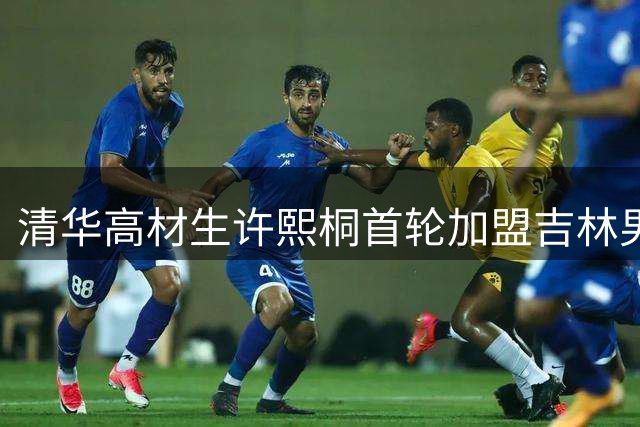 清华高材生许熙桐首轮加盟吉林男篮 东北虎新季阵容再添实力新星
