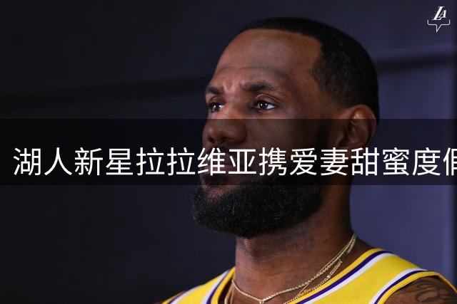 湖人新星拉拉维亚携爱妻甜蜜度假 晒葡萄奶酪暗藏玄机