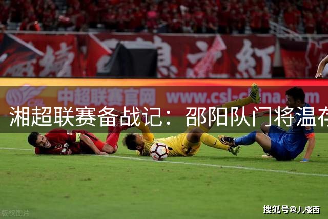 湘超联赛备战记：邵阳队门将温存恺揭秘冬训成果与赛季目标