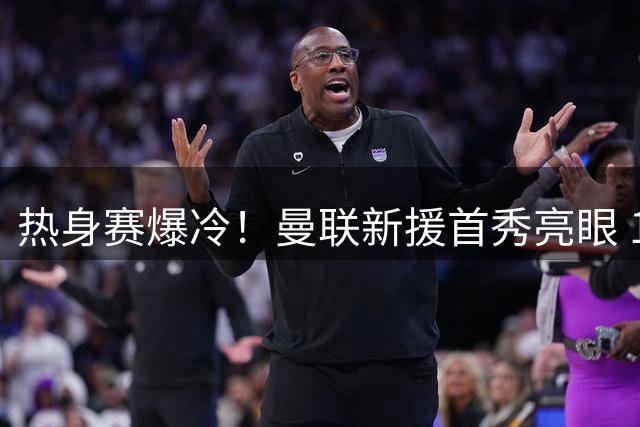 热身赛爆冷！曼联新援首秀亮眼 1-1逼平欧冠霸主巴黎