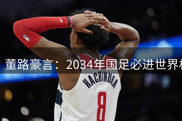 董路豪言：2034年国足必进世界杯，职业生涯押注青训未来！