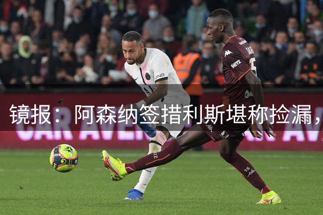 镜报：阿森纳签措利斯堪称捡漏，转会费本可翻倍
