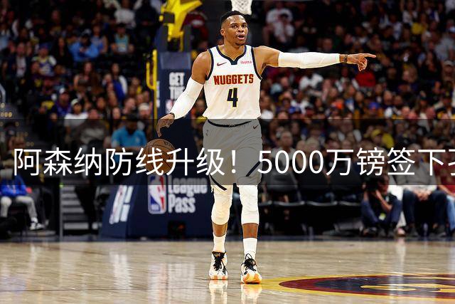 阿森纳防线升级！5000万镑签下孔萨，9大“金刚”铸就钢铁长城！