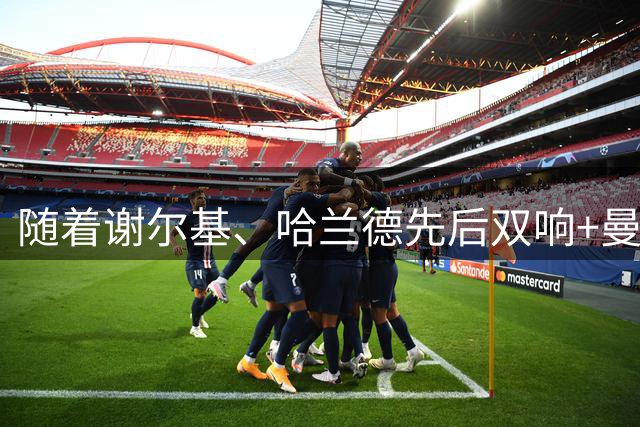 随着谢尔基、哈兰德先后双响+曼城4-1大胜，英超最新积分榜出炉