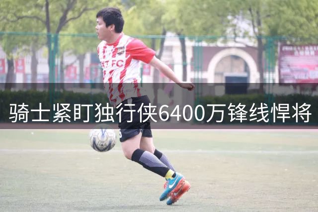 骑士紧盯独行侠6400万锋线悍将 库明加索要2千万年薪成备选