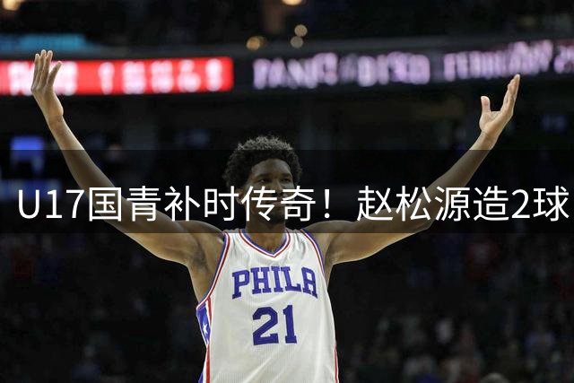 U17国青补时传奇！赵松源造2球 程晟涵头球绝杀英超劲旅